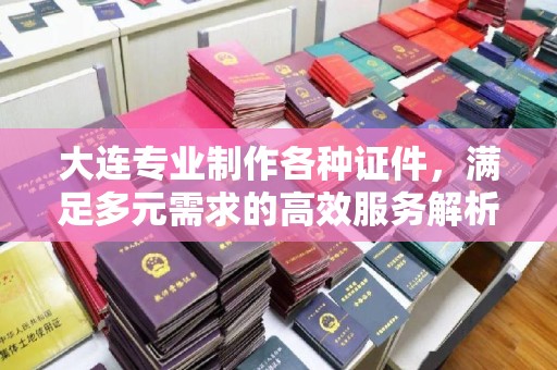大连专业制作各种证件，满足多元需求的高效服务解析